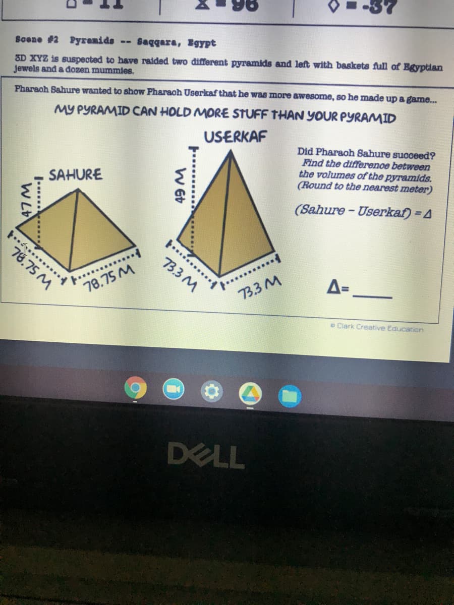 Sagqara, Egypt
3D XYZ is suspected to have raided two different pyramids and left with baskets full of Egyptian
jewels and a đozen mummies.
--
Soene #2 Pyranids
MY PYRAMID CAN HOLD MORE STUFF THAN YOUR PYRAMID
USERKAF
Pharaoh Sahure wanted to show Pharaoh Userkaf that he was more awesome, so he made up a game...
Did Pharaoh Sahure succeed?
Find the difference between
the volumes of the pyramids.
(Round to the nearest meter)
SAHURE
(Sahure - Userkaf) = 4
......
78.75 M
33M
A=
78.75 M
73.3 M
e Clark Creative Education
DELL
W 6t
....
...... .
