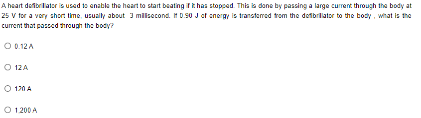 A heart defibrillator is used to enable the heart to start beating if it has stopped. This is done by passing a large current through the body at
25 V for a very short time, usually about 3 millisecond. If 0.90 J of energy is transferred from the defibrillator to the body, what is the
current that passed through the body?
O 0.12 A
O 12 A
O 120 A
1,200 A