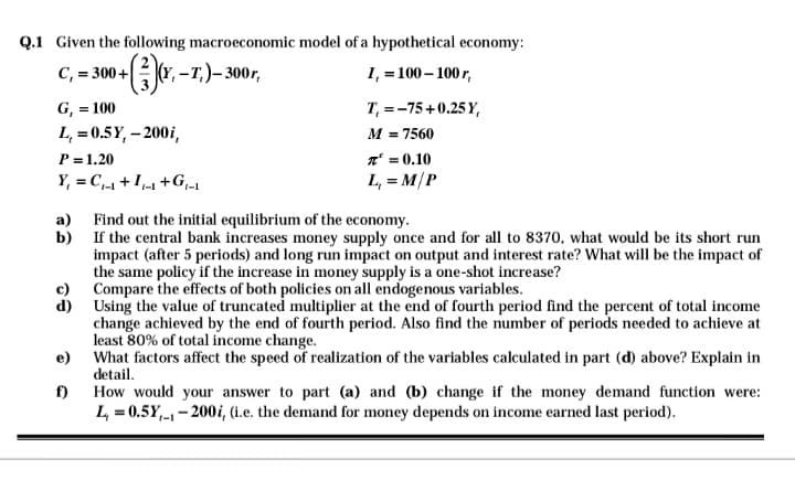 Q.1 Given the following macroeconomic model of a hypothetical economy:
C₁ = 300+(3)(x, -T.)- 300r,
1₁ = 100-100r,
G₁ = 100
L, = 0.5Y,- 200i,
P = 1.20
Y₁ = C₁₁ +1₁+G₁_₁
a)
b)
d)
f)
1-1
T, = -75+0.25Y,
M = 7560
π = 0.10
L₁ = M/P
Find out the initial equilibrium of the economy.
If the central bank increases money supply once and for all to 8370, what would be its short run
impact (after 5 periods) and long run impact on output and interest rate? What will be the impact of
the same policy if the increase in money supply is a one-shot increase?
Compare the effects of both policies on all endogenous variables.
Using the value of truncated multiplier at the end of fourth period find the percent of total income
change achieved by the end of fourth period. Also find the number of periods needed to achieve at
least 80% of total income change.
What factors affect the speed of realization of the variables calculated in part (d) above? Explain in
detail.
How would your answer to part (a) and (b) change if the money demand function were:
L = 0.5Y₁-200i, (i.e. the demand for money depends on income earned last period).