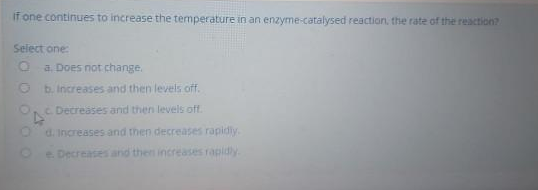 If one continues to increase the temperature in an enzyme-catalysed reaction, the rate of the reaction?
Select one:
O a. Does not change.
b. increases and then levels off.
C. Decreases and then levels off.
O d. Increases and then decreases rapidiy.-
Oe. Decreases and then increases rapidly.
