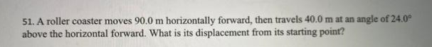 51. A roller coaster moves 90.0 m horizontally forward, then travels 40.0 m at an angle of 24.0°
above the horizontal forward. What is its displacement from its starting point?
