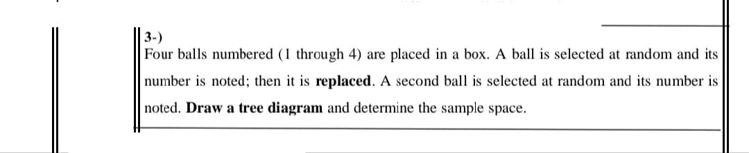 | 3-)
Four balls numbered (1 through 4) are placed in a box. A ball is selected at random and its
number is noted; then it is replaced. A second ball is selected at random and its number is
noted. Draw a tree diagram and determine the sample space.
