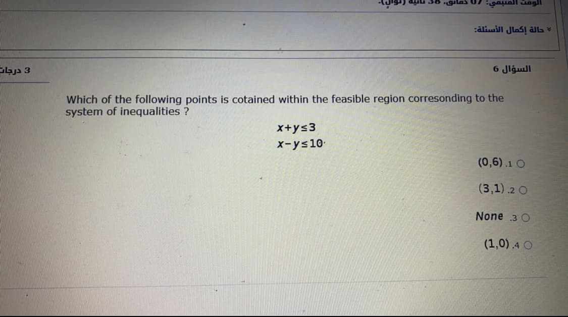 :āliwill Jlas! alL
3 درجات
6 Jlgull
Which of the following points is cotained within the feasible region corresonding to the
system of inequalities ?
X+ys3
X-ys10
(0,6).1 O
(3,1).2 O
None 3 O
(1,0) .4 O
