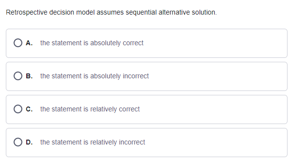 Retrospective decision model assumes sequential alternative solution.
O A. the statement is absolutely correct
B. the statement is absolutely incorrect
c. the statement is relatively correct
O D. the statement is relatively incorrect
