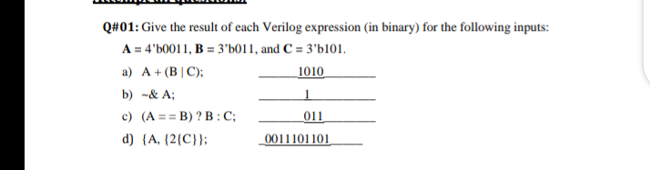 Q#01: Give the result of each Verilog expression (in binary) for the following inputs:
A = 4'b0011, B = 3'b011, and C = 3'b101.
a) A+ (B | C);
1010
b) -& A;
c) (A == B) ? B :C;
011
d) {A, {2{C}};
0011101101
