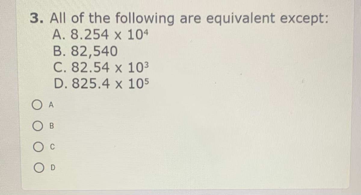 3. All of the following are equivalent except:
A. 8.254 x 104
B. 82,540
C. 82.54 x 103
D. 825.4 x 105
A
В
