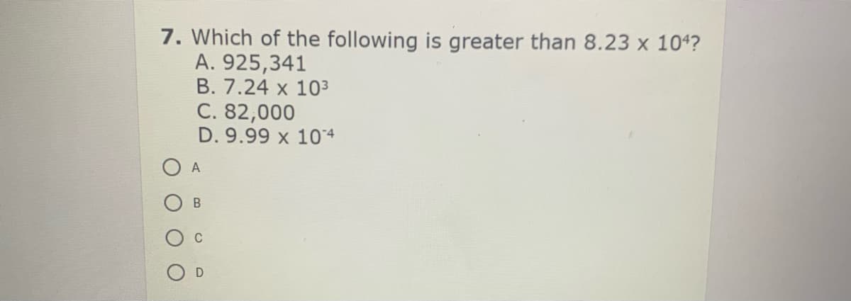 7. Which of the following is greater than 8.23 x 104?
A. 925,341
B. 7.24 x 103
C. 82,000
D. 9.99 x 104
