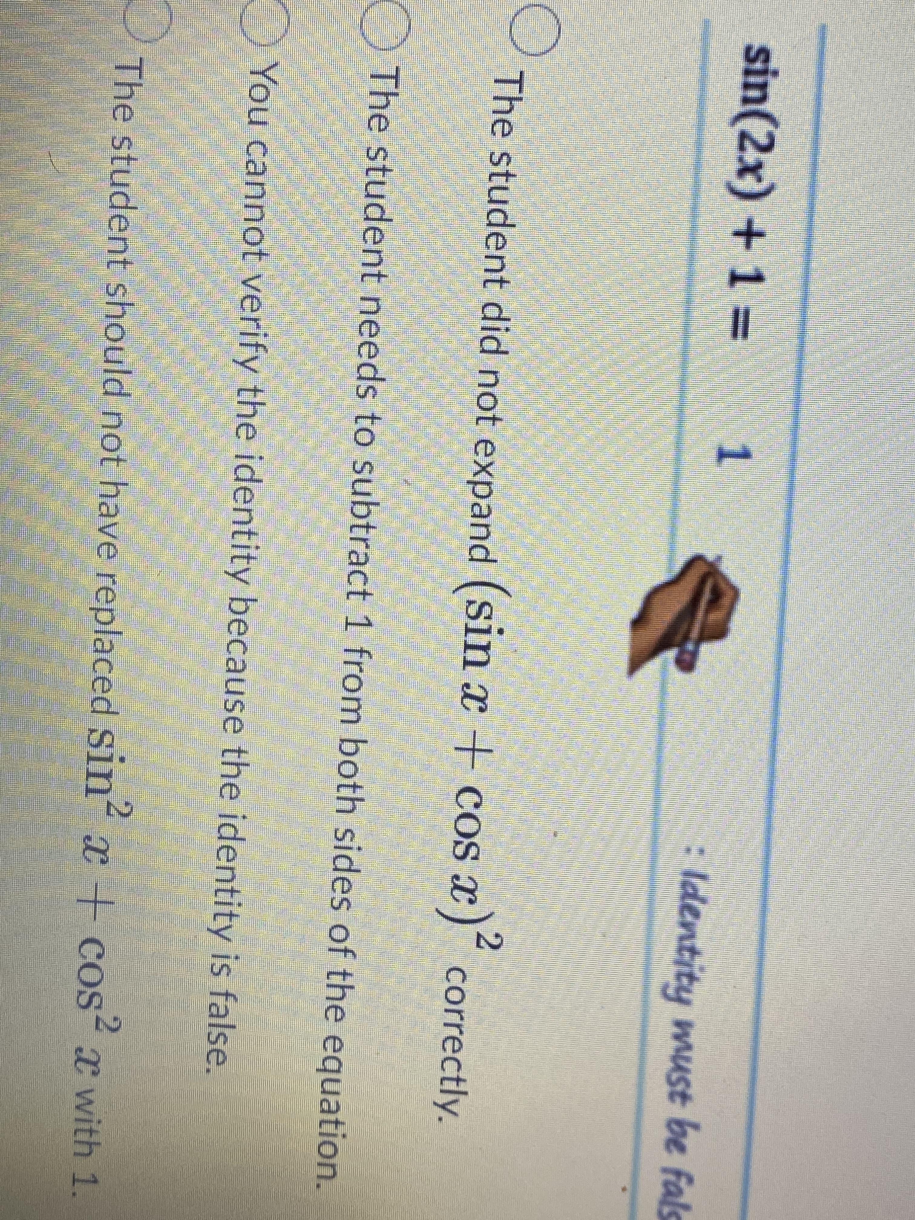 sin(2x) +1 3=
ldentity must be fals
The student did not expand (sin x + cos x) correctly.
O The student needs to subtract 1 from both sides of the equation.
You cannot verify the identity because the identity is false.
The student should not have replaced Sin
x + cos²x with 1.
2.
2.
