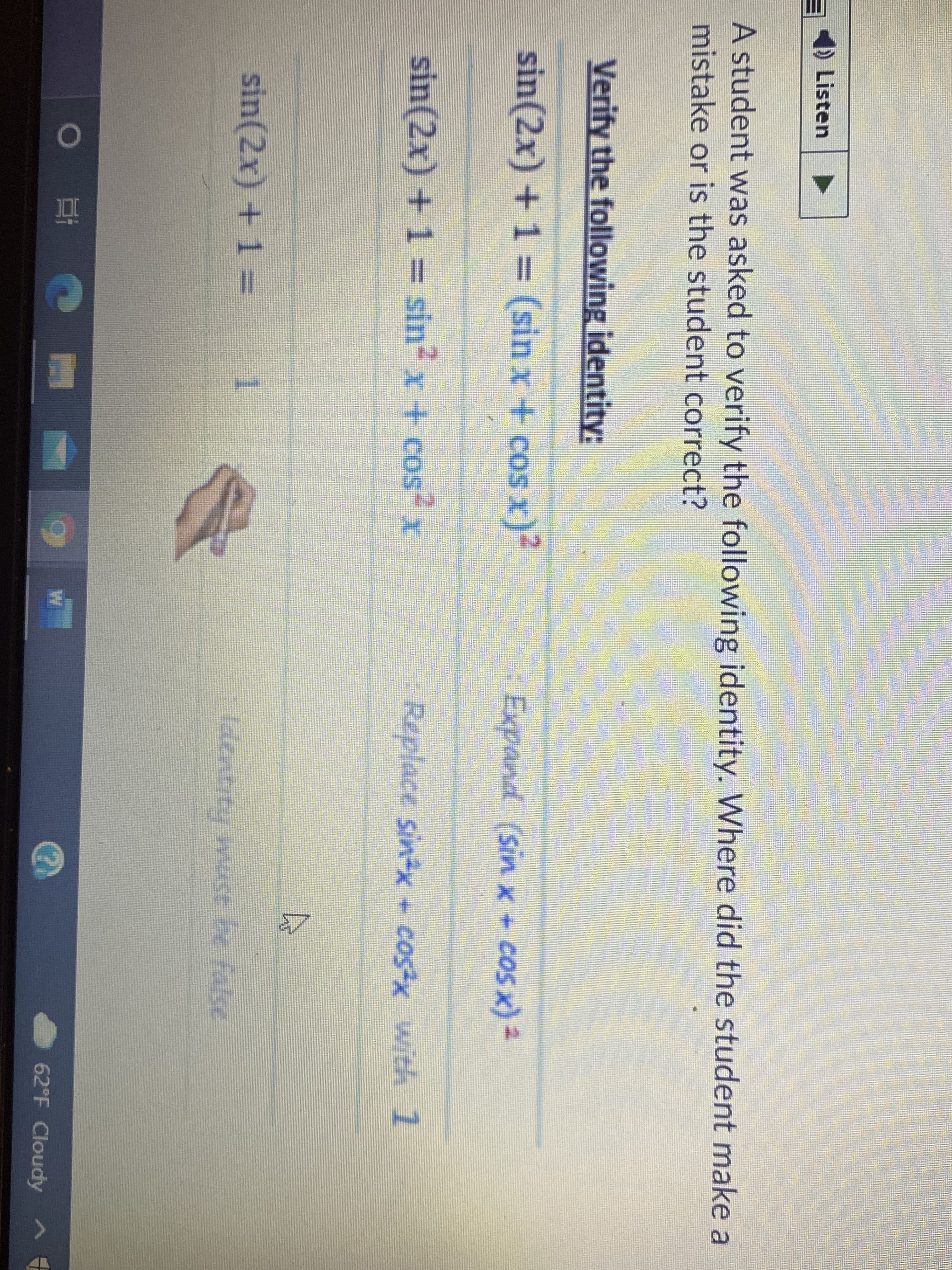 4) Listen
A student was asked to verify the following identity. Where did the student make a
mistake or is the student correct?
Verify the following identity:
sin(2x) + 1 (sin x + cos x)?
Expand (sin x+ cos x)2
sin(2x) + 1 = sin x + cos x
Replace sinx + cosx with 1
sin(2x) + 1 =
Tdentity muse be false
W
62°F Cloudy ^
