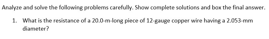 Analyze and solve the following problems carefully. Show complete solutions and box the final answer.
1. What is the resistance of a 20.0-m-long piece of 12-gauge copper wire having a 2.053-mm
diameter?
