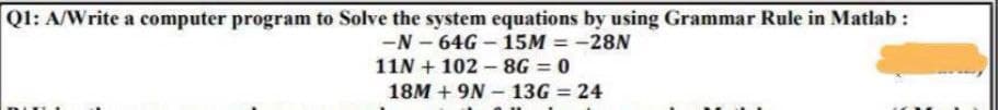 Ql: A/Write a computer program to Solve the system equations by using Grammar Rule in Matlab :
-N - 64G - 15M = -28N
%3D
11N + 102 - 8G = 0
18M + 9N - 13G = 24
%3D
