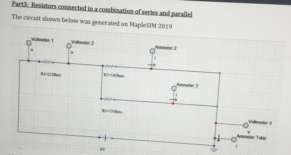 Part3: Resistors connected ina combination of series and parallel
The circuit shown below was generated on MapleSIM 2019
Voltmeter 1
Voltmeter 2
Ammeter 2
V
R2=500hms
R1=25Ohms
Ammeter 3
R3=750hms
Voltmeter 3
Ammeter Total
6V
