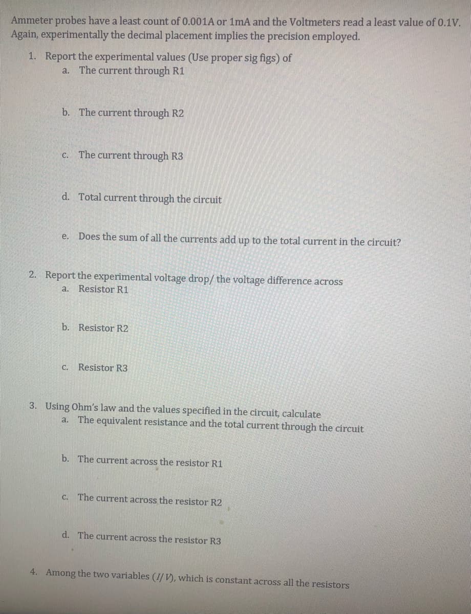 Ammeter probes have a least count of 0.001A or 1mA and the Voltmeters read a least value of 0.1V.
Again, experimentally the decimal placement implies the precision employed.
1. Report the experimental values (Use proper sig figs) of
a. The current through R1
b. The current through R2
C. The current through R3
d. Total current through the circuit
Does the sum of all the currents add up to the total current in the circuit?
2. Report the experimental voltage drop/ the voltage difference across
a.
Resistor R1
b. Resistor R2
С.
Resistor R3
3. Using Ohm's law and the values specified in the circuit, calculate
a. The equivalent resistance and the total current through the circuit
b. The current across the resistor R1
C. The current across the resistor R2
d. The current across the resistor R3
4. Among the two variables (I/ V), which is constant across all the resistors
