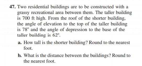 47. Two residential buildings are to be constructed with a
grassy recreational area between them. The taller building
is 700 ft high. From the roof of the shorter building,
the angle of elevation to the top of the taller building
is 78° and the angle of depression to the base of the
taller building is 62°.
a. How tall is the shorter building? Round to the nearest
foot.
b. What is the distance between the buildings? Round to
the nearest foot.
