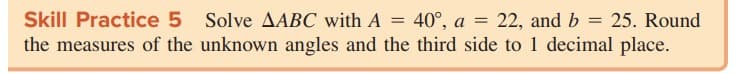 Skill Practice 5 Solve AABC with A = 40°, a
the measures of the unknown angles and the third side to 1 decimal place.
22, and b = 25. Round
