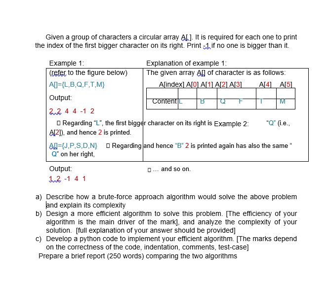 Given a group of characters a circular array ALJ. It is required for each one to print
the index of the first bigger character on its right. Print Aif no one is bigger than it.
Example 1:
Explanation of example 1:
The given array AH of character is as follows:
Aſindex] A[0] A[1] A[2] A[3]
(teter to the figure below)
AD={L,B,Q,F,T,M}
A[4] A[5]
Output:
Content
22 4 4 -1 2
O Regarding "L", the first bigger character on its right is Example 2:
Al2]), and hence 2 is printed.
Al={J,P,S,D,N} O Regarding and hence "B" 2 is printed again has also the same "
Q" on her right,
"Q" (i.e.,
Output:
O... and so on.
In2 -1 4 1
a) Describe how a brute-force approach algorithm would solve the above problem
and explain its complexity
b) Design a more efficient algorithm to solve this problem. [The efficiency of your
algorithm is the main driver of the mark], and analyze the complexity of your
solution. [full explanation of your answer should be provided]
c) Develop a python code to implement your efficient algorithm. [The marks depend
on the correctness of the code, indentation, comments, test-case]
Prepare a brief report (250 words) comparing the two algorithms
