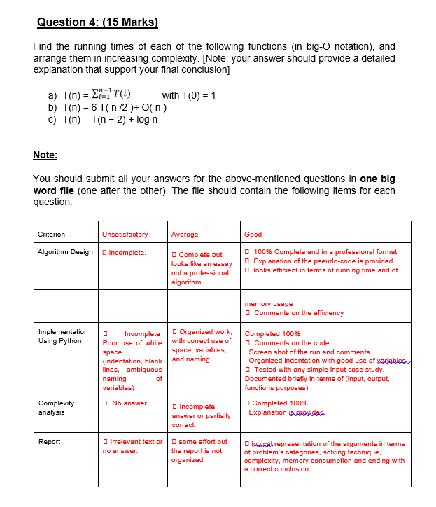 Question 4: (15 Marks)
Find the running times of each of the following functions (in big-O notation), and
arrange them in increasing complexity. [Note: your answer should provide a detailed
explanation that support your final conclusion]
a) T(n) = ET(i)
b) T(n) = 6 T( n /2 )+ O( n)
c) T(n) = T(n - 2) + log n
with T(0) = 1
|
Note:
You should submit all your answers for the above-mentioned questions in one big
word file (one after the other). The file should contain the following items for each
question:
Criterion
Unsatisfactory
Average
Good
O 100% Complete and in a professional format
O Explanation of the pseudo-code is provided
O looks efficient in terms of running time and of
Algorithm Design
O Incomplete.
O Complete but
looks like an essay
not a professional
algorithm.
memory usage
O Comments on the efficiency
O Organized work,
Implementation
Using Python
Incomplete
Completed 100%
O Comments on the code
Poor use of white
with correct use of
space, variables,
Screen shot of the run and comments.
space
and naming.
(indentation, blank
lines, ambiguous
naming
variables)
Organized indentation with good use of yaciables
O Tested with any simple input case study.
Documented briefly in terms of (input, output,
functions purposes)
of
O No answer
Complexity
analysis
O Completed 100%.
Explanation isRFOvidad
O Incomplete
answer or partially
correct.
O Irelevant text or
no answer.
O some effort but
the report is not
organized
Report
O logiAal representation of the arguments in terms
of problem's categories, solving technique,
complexity, memory consumption and ending with
a correct conclusion.
