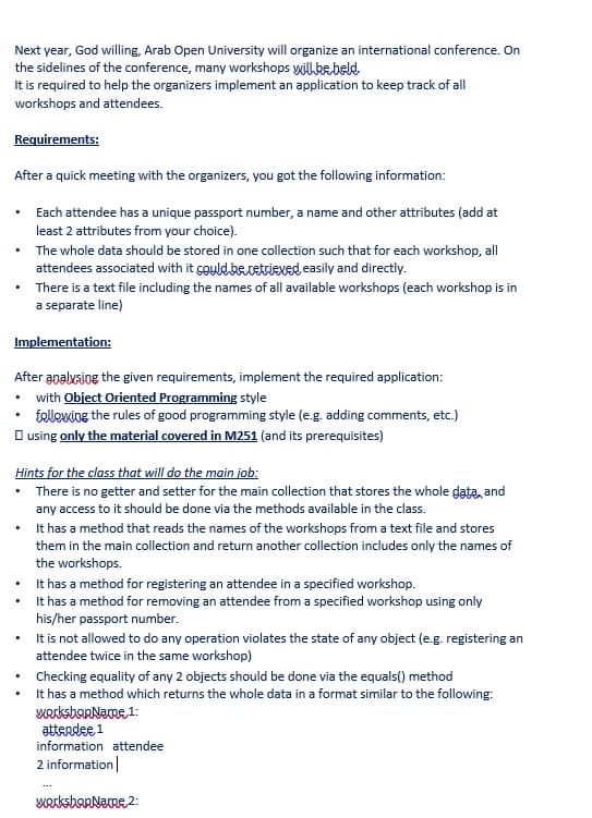 Next year, God willing, Arab Open University will organize an international conference. On
the sidelines of the conference, many workshops wilkebeld
It is required to help the organizers implement an application to keep track of all
workshops and attendees.
Requirements:
After a quick meeting with the organizers, you got the following information:
Each attendee has a unique passport number, a name and other attributes (add at
least 2 attributes from your choice).
• The whole data should be stored in one collection such that for each workshop, all
attendees associated with it çoyld.becetriexed easily and directly.
• There is a text file including the names of all available workshops (each workshop is in
a separate line)
Implementation:
After analysiog the given requirements, implement the required application:
• with Object Oriented Programming style
telleving the rules of good programming style (e.g. adding comments, etc.)
O using only the material covered in M251 (and its prerequisites)
Hints for the class that will do the main job:
• There is no getter and setter for the main collection that stores the whole data, and
any access to it should be done via the methods available in the class.
• t has a method that reads the names of the workshops from a text file and stores
them in the main collection and return another collection includes only the names of
the workshops.
• t has a method for registering an attendee in a specified workshop.
• It has a method for removing an attendee from a specified workshop using only
his/her passport number.
It is not allowed to do any operation violates the state of any object (e.g. registering an
attendee twice in the same workshop)
• Checking equality of any 2 objects should be done via the equals() method
It has a method which returns the whole data in a format similar to the following:
werksborName 1:
attendee 1
information attendee
2 information|
WerksbarName 2:
