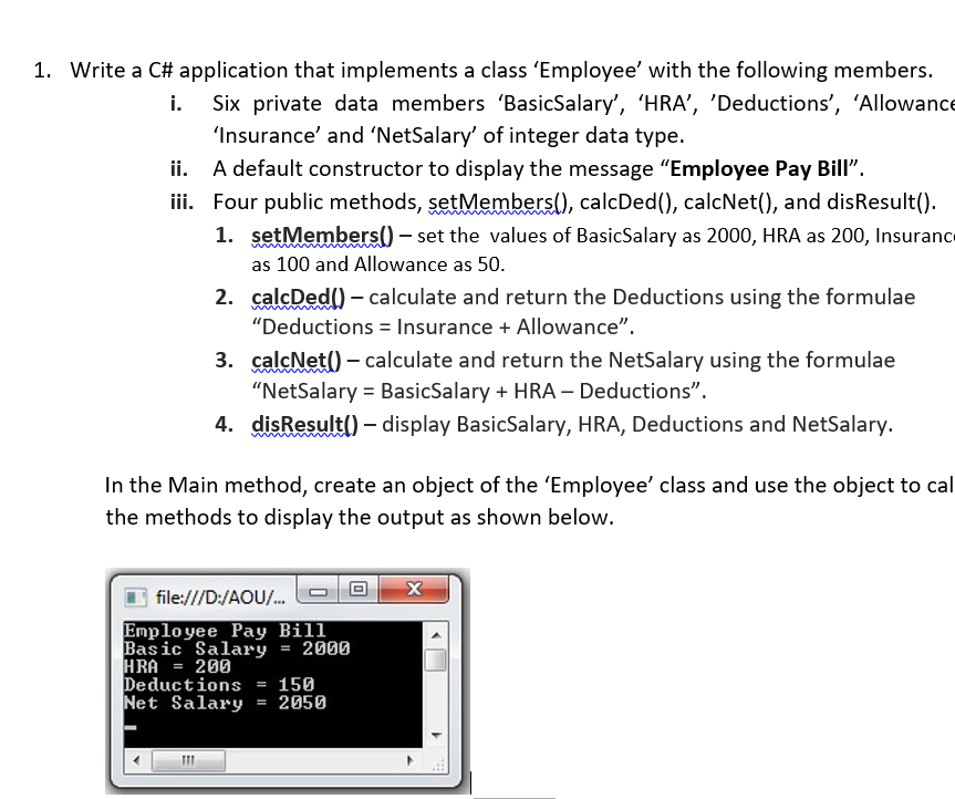 1. Write a C# application that implements a class 'Employee' with the following members.
Six private data members 'BasicSalary', 'HRA', 'Deductions', 'Allowance
'Insurance' and 'NetSalary' of integer data type.
ii. A default constructor to display the message "Employee Pay Bill".
iii. Four public methods, setMembers(), calcDed(), calcNet(), and disResult().
1. setMembers() – set the values of BasicSalary as 2000, HRA as 200, Insurance
as 100 and Allowance as 50.
2. calcDed() – calculate and return the Deductions using the formulae
"Deductions = Insurance + Allowance".
3. çalcNet() – calculate and return the NetSalary using the formulae
"NetSalary = BasicSalary + HRA – Deductions".
4. disResult() – display BasicSalary, HRA, Deductions and NetSalary.
In the Main method, create an object of the 'Employee' class and use the object to cal
the methods to display the output as shown below.
file:///D:/AOU/.
Employee Pay Bill
Basic Salary
HRA
Deductions = 150
Net Salary
2000
200
2050
