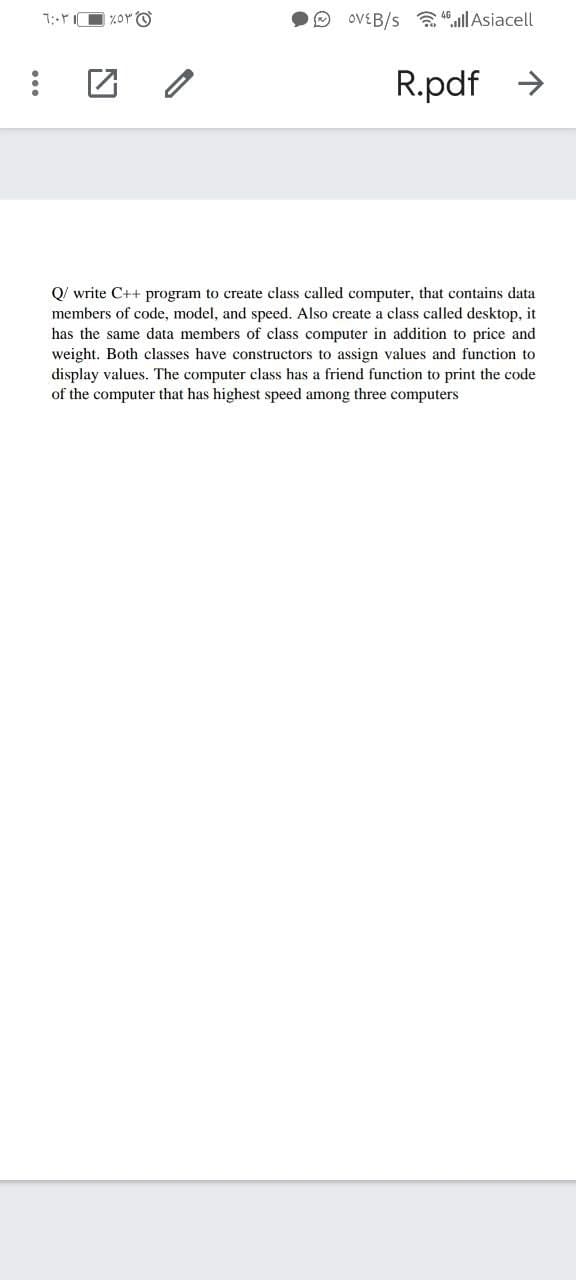 O OVEB/s a ,ull Asiacell
R.pdf >
Q/ write C++ program to create class called computer, that contains data
members of code, model, and speed. Also create a class called desktop, it
has the same data members of class computer in addition to price and
weight. Both classes have constructors to assign values and function to
display values. The computer class has a friend function to print the code
of the computer that has highest speed among three computers
