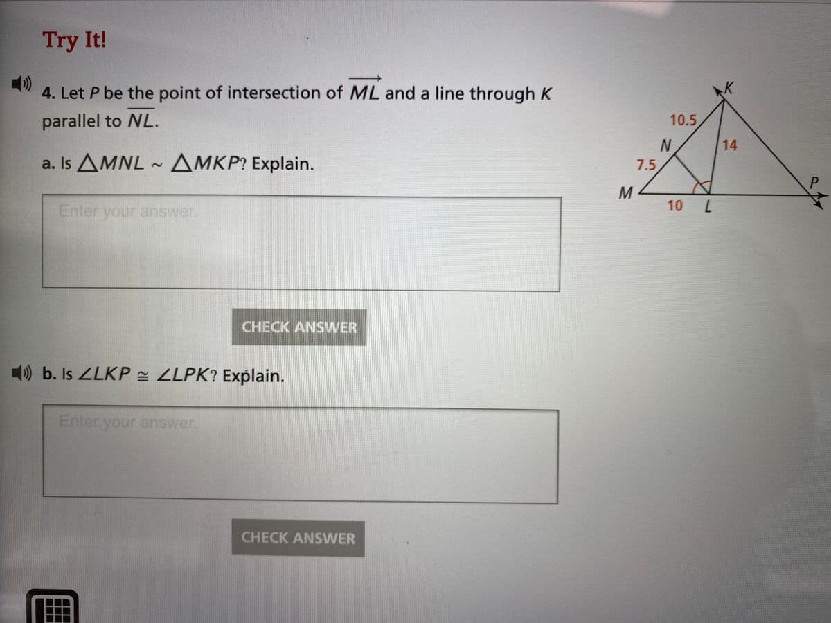 Try It!
()
4. Let P be the point of intersection of ML and a line through K
parallel to NL.
10.5
14
a. Is AMNL - AMKP? Explain.
7.5
P.
M
10 L
Enter your answer.
CHECK ANSWER
) b. Is ZLKP ZLPK? Explain.
Enter your answer.
CHECK ANSWER
