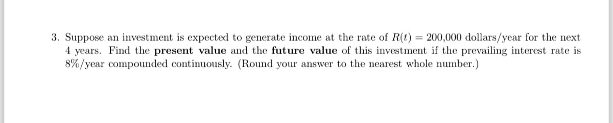 3. Suppose an investment is expected to generate income at the rate of R(t) = 200,000 dollars/year for the next
4 years. Find the present value and the future value of this investment if the prevailing interest rate is
8%/year compounded continuously. (Round your answer to the nearest whole number.)