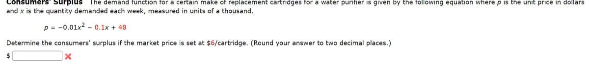 Consumers' Surplus
The demand function for a certain make of replacement cartridges for a water purifier is given by the following equation where p is the unit price in dollars
and x is the quantity demanded each week, measured in units of a thousand.
p =
-0.01x20.1x + 48
Determine the consumers' surplus if the market price is set at $6/cartridge. (Round your answer to two decimal places.)