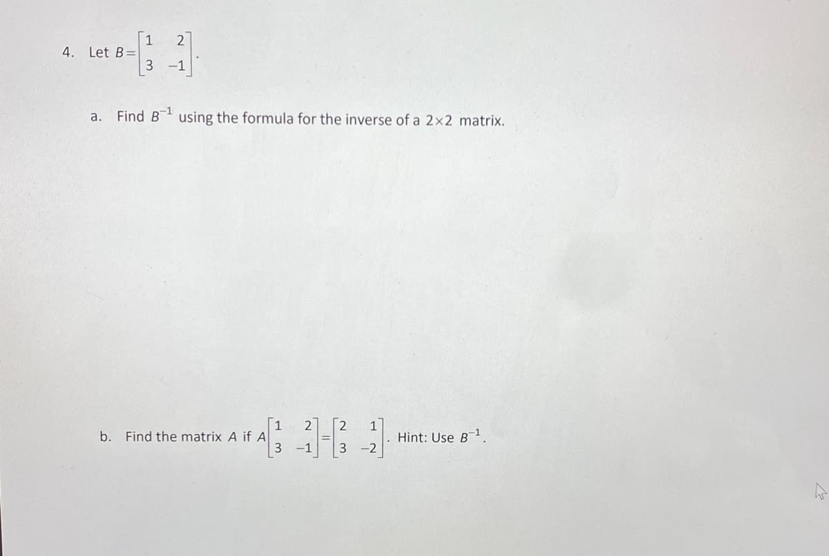 4. Let B=
1 2
3 -1
a. Find B¹ using the formula for the inverse of a 2x2 matrix.
b. Find the matrix A if A
1 2
3 -1
-2
Hint: Use B¹,