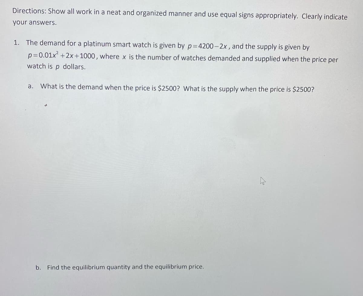 Directions: Show all work in a neat and organized manner and use equal signs appropriately. Clearly indicate
your answers.
1. The demand for a platinum smart watch is given by p=4200-2x, and the supply is given by
p=0.01x²+2x+1000, where x is the number of watches demanded and supplied when the price per
watch is p dollars.
a. What is the demand when the price is $2500? What is the supply when the price is $2500?
b. Find the equilibrium quantity and the equilibrium price.