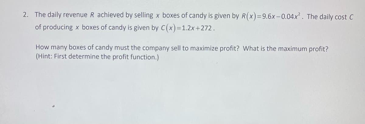 2. The daily revenue R achieved by selling x boxes of candy is given by R(x)=9.6x-0.04x². The daily cost C
of producing x boxes of candy is given by C(x)=1.2x+272.
How many boxes of candy must the company sell to maximize profit? What is the maximum profit?
(Hint: First determine the profit function.)