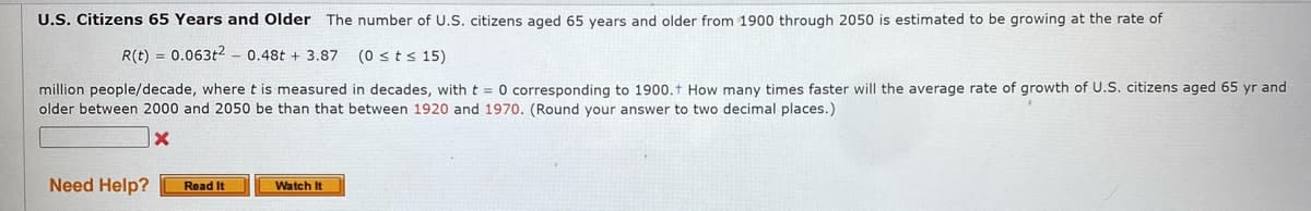 U.S. Citizens 65 Years and Older The number of U.S. citizens aged 65 years and older from 1900 through 2050 is estimated to be growing at the rate of
R(t) = 0.063t2 -0.48t+ 3.87 (0 ≤ts 15)
million people/decade, where t is measured in decades, with t = 0 corresponding to 1900. How many times faster will the average rate of growth of U.S. citizens aged 65 yr and
older between 2000 and 2050 be than that between 1920 and 1970. (Round your answer to two decimal places.)
X
Need Help?
Read It
Watch It