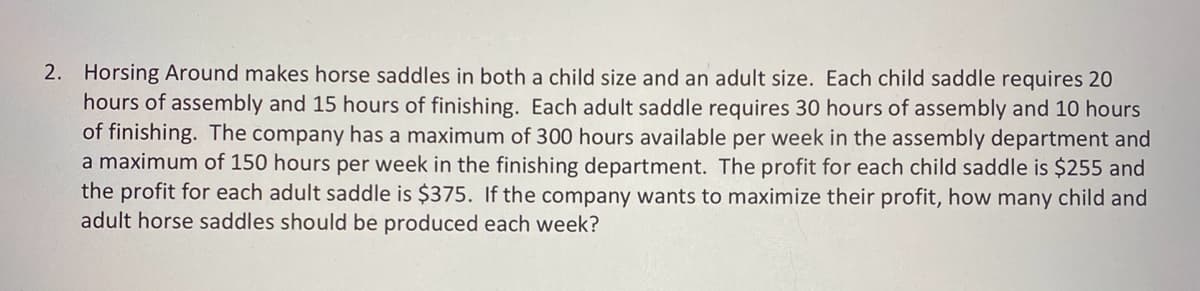 2. Horsing Around makes horse saddles in both a child size and an adult size. Each child saddle requires 20
hours of assembly and 15 hours of finishing. Each adult saddle requires 30 hours of assembly and 10 hours
of finishing. The company has a maximum of 300 hours available per week in the assembly department and
a maximum of 150 hours per week in the finishing department. The profit for each child saddle is $255 and
the profit for each adult saddle is $375. If the company wants to maximize their profit, how many child and
adult horse saddles should be produced each week?