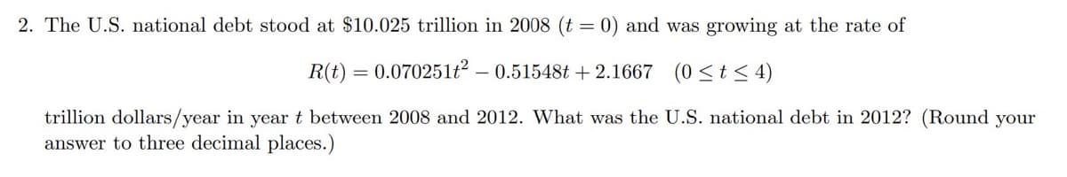 2. The U.S. national debt stood at $10.025 trillion in 2008 (t = 0) and was growing at the rate of
R(t) = 0.070251t2 - 0.51548t+ 2.1667 (0≤t≤4)
trillion dollars/year in year t between 2008 and 2012. What was the U.S. national debt in 2012? (Round your
answer to three decimal places.)