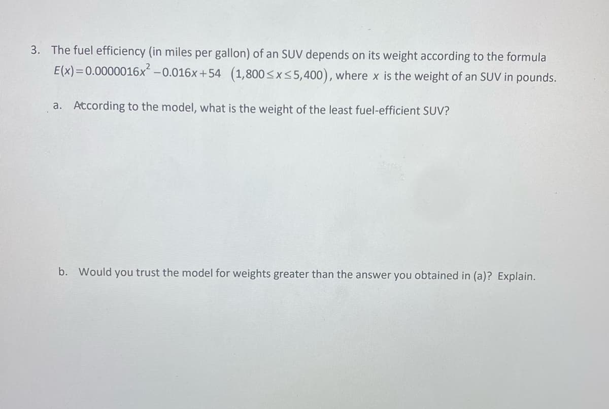 3. The fuel efficiency (in miles per gallon) of an SUV depends on its weight according to the formula
E(x)= 0.0000016x² -0.016x+54 (1,800≤x≤5,400), where x is the weight of an SUV in pounds.
a. According to the model, what is the weight of the least fuel-efficient SUV?
b. Would you trust the model for weights greater than the answer you obtained in (a)? Explain.