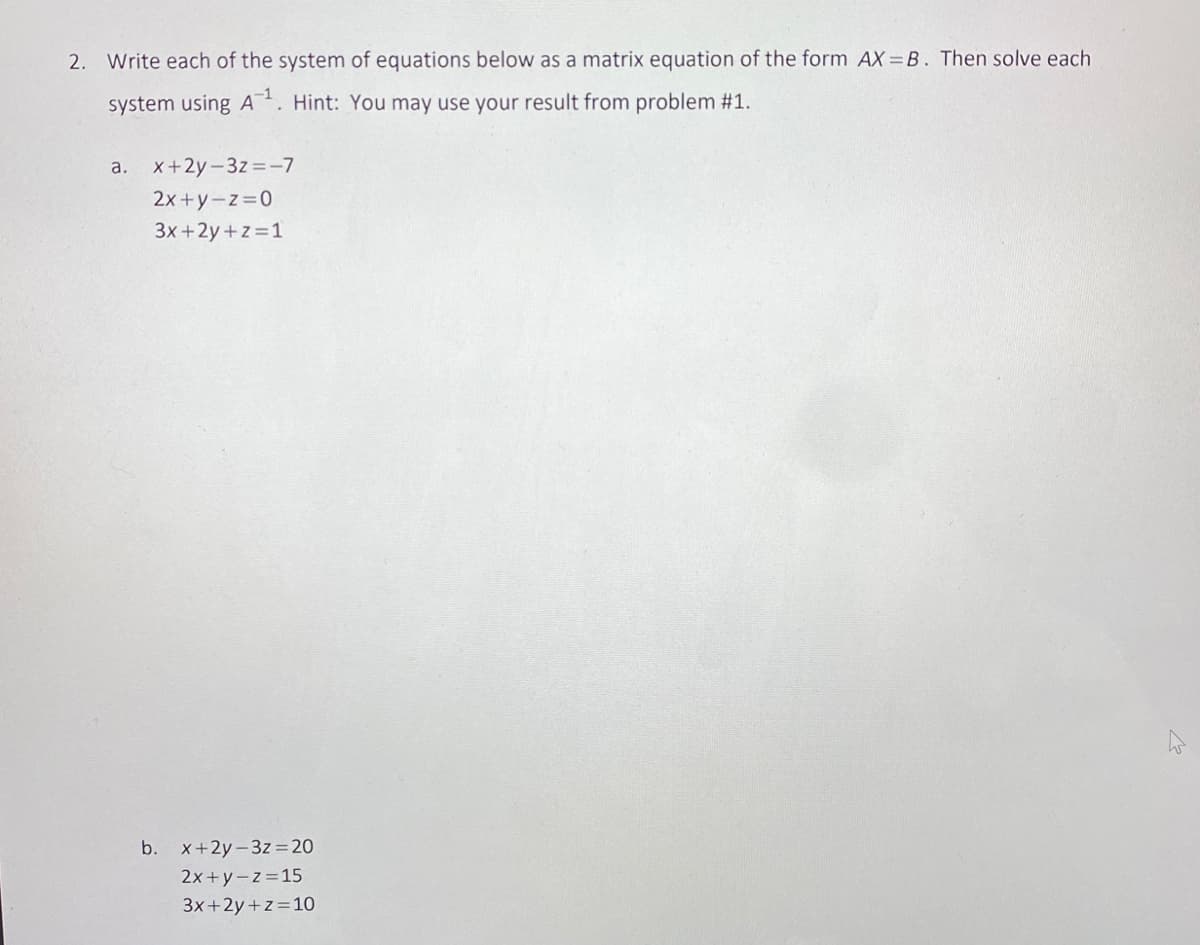 2. Write each of the system of equations below as a matrix equation of the form AX=B. Then solve each
system using A-¹. Hint: You may use your result from problem #1.
a. x+2y-3z=-7
2x+y=z=0
3x+2y+z=1
b. x+2y-3z 20
2x+y=z=15
3x+2y+z=10