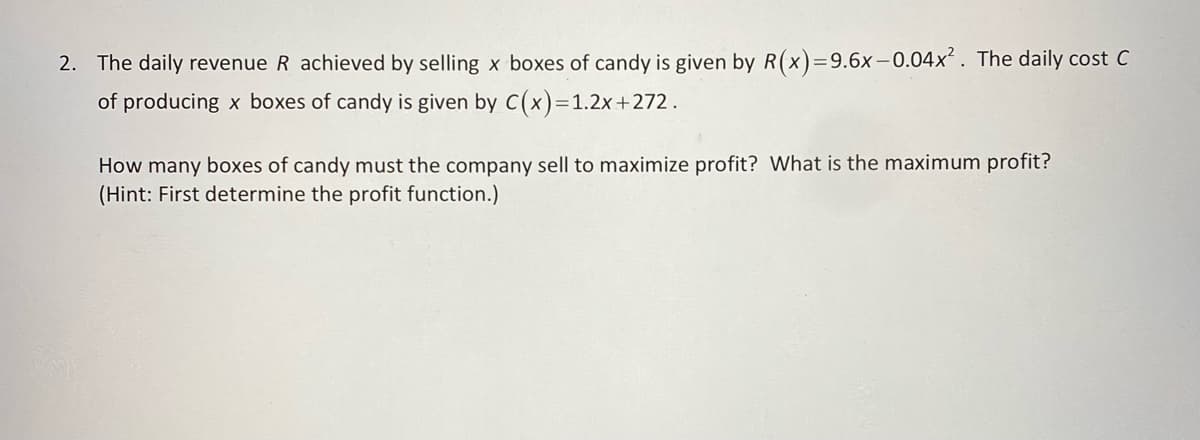 2. The daily revenue R achieved by selling x boxes of candy is given by R(x) = 9.6x-0.04x². The daily cost C
of producing x boxes of candy is given by C(x)=1.2x+272.
How many boxes of candy must the company sell to maximize profit? What is the maximum profit?
(Hint: First determine the profit function.)