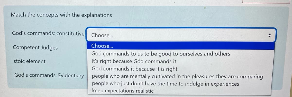 Match the concepts with the explanations
God's commands: constitutive
Competent Judges
stoic element
Choose...
Choose...
God commands to us to be good to ourselves and others
It's right because God commands it
God commands it because it is right
God's commands: Evidentiary people who are mentally cultivated in the pleasures they are comparing
people who just don't have the time to indulge in experiences
keep expectations realistic