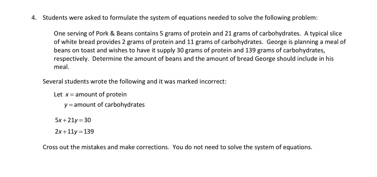 4. Students were asked to formulate the system of equations needed to solve the following problem:
One serving of Pork & Beans contains 5 grams of protein and 21 grams of carbohydrates. A typical slice
of white bread provides 2 grams of protein and 11 grams of carbohydrates. George is planning a meal of
beans on toast and wishes to have it supply 30 grams of protein and 139 grams of carbohydrates,
respectively. Determine the amount of beans and the amount of bread George should include in his
meal.
Several students wrote the following and it was marked incorrect:
Let x amount of protein
y = amount of carbohydrates
5x+21y = 30
2x+11y = 139
Cross out the mistakes and make corrections. You do not need to solve the system of equations.