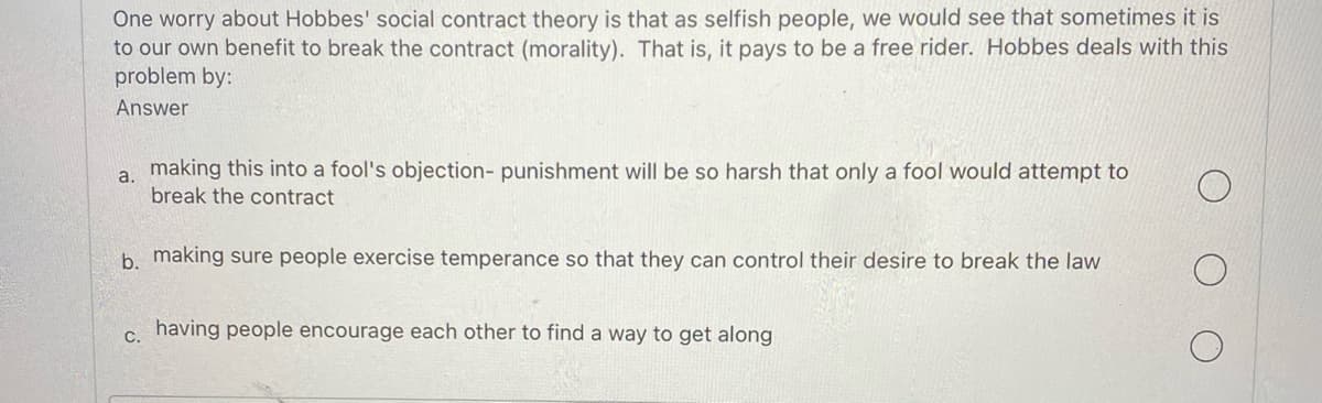 One worry about Hobbes' social contract theory is that as selfish people, we would see that sometimes it is
to our own benefit to break the contract (morality). That is, it pays to be a free rider. Hobbes deals with this
problem by:
Answer
a. making this into a fool's objection- punishment will be so harsh that only a fool would attempt to
break the contract
b. making sure people exercise temperance so that they can control their desire to break the law
C.
having people encourage each other to find a way to get along