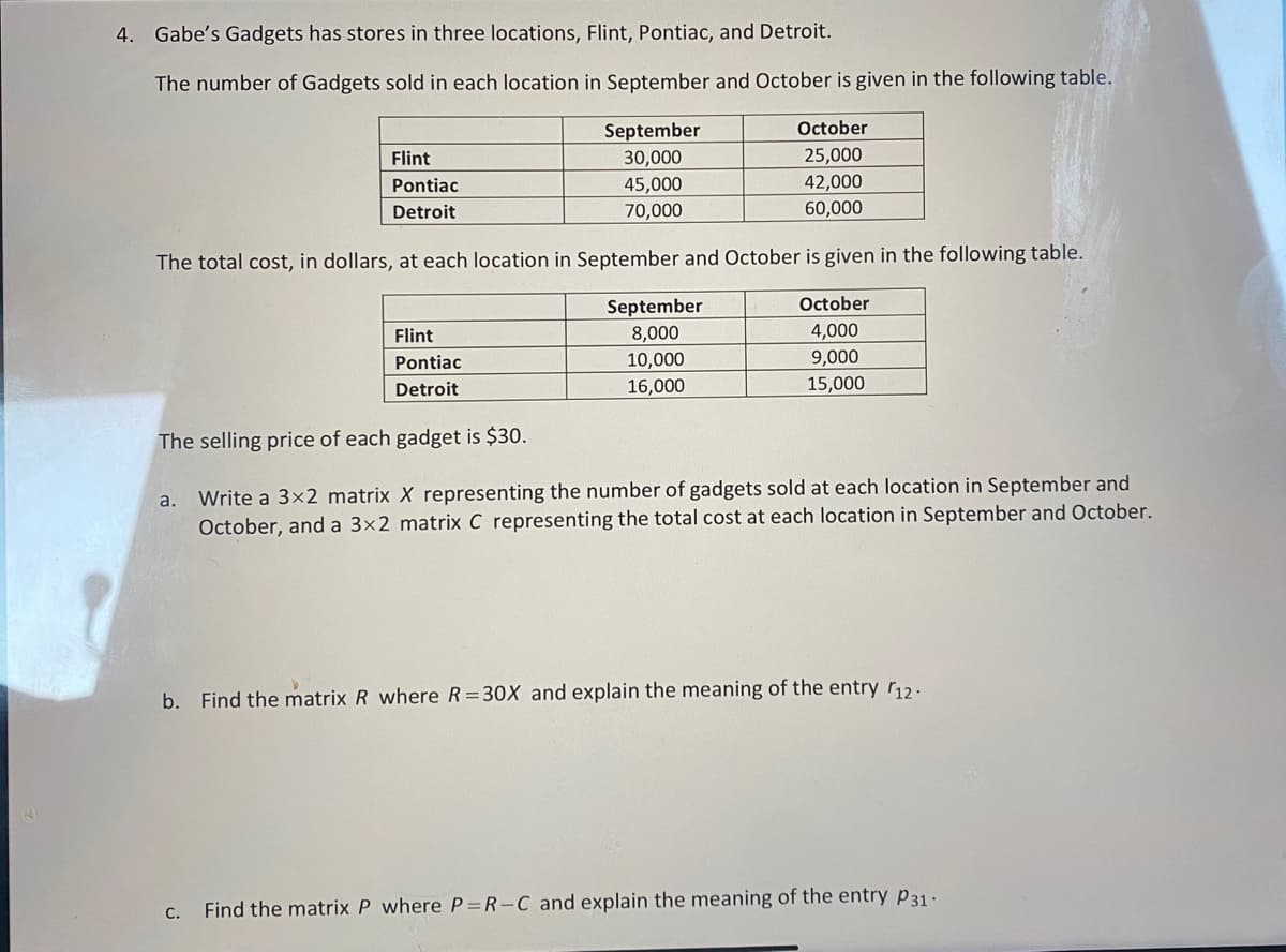 4. Gabe's Gadgets has stores in three locations, Flint, Pontiac, and Detroit.
The number of Gadgets sold in each location in September and October is given in the following table.
Flint
Pontiac
Detroit
Flint
Pontiac
Detroit
September
30,000
45,000
70,000
The total cost, in dollars, at each location in September and October is given in the following table.
The selling price of each gadget is $30.
October
25,000
42,000
60,000
September
8,000
10,000
16,000
October
4,000
9,000
15,000
a. Write a 3x2 matrix X representing the number of gadgets sold at each location in September and
October, and a 3x2 matrix C representing the total cost at each location in September and October.
b. Find the matrix R where R=30X and explain the meaning of the entry 12.
c. Find the matrix P where P=R-C and explain the meaning of the entry P31 -