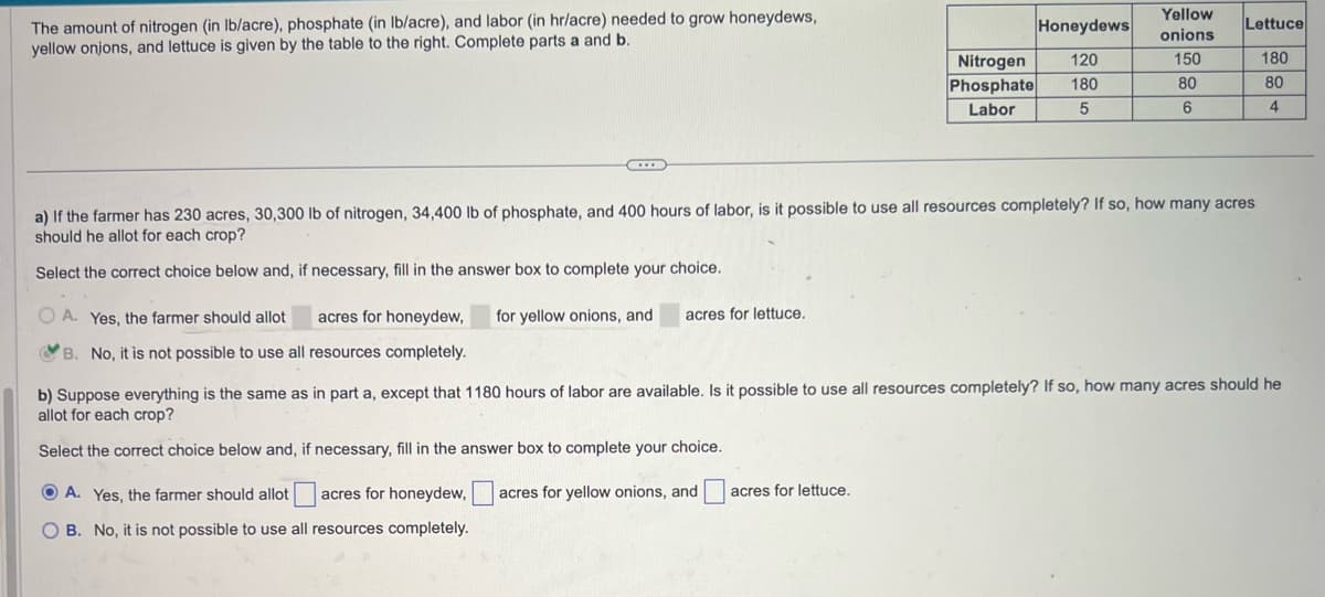 The amount of nitrogen (in lb/acre), phosphate (in lb/acre), and labor (in hr/acre) needed to grow honeydews,
yellow onjons, and lettuce is given by the table to the right. Complete parts a and b.
OA. Yes, the farmer should allot
B. No, it is not possible to use all resources completely.
acres for honeydew, for yellow onions, and acres for lettuce.
Honeydews
120
Nitrogen
Phosphate 180
Labor
5
a) If the farmer has 230 acres, 30,300 lb of nitrogen, 34,400 lb of phosphate, and 400 hours of labor, is it possible to use all resources completely? If so, how many acres
should he allot for each crop?
Select the correct choice below and, if necessary, fill in the answer box to complete your choice.
ⒸA. Yes, the farmer should allot acres for honeydew,
OB. No, it is not possible to use all resources completely.
Yellow
onions
150
acres for lettuce.
80
6
Lettuce
b) Suppose everything is the same as in part a, except that 1180 hours of labor are available. Is it possible to use all resources completely? If so, how many acres should he
allot for each crop?
Select the correct choice below and, if necessary, fill in the answer box to complete your choice.
acres for yellow onions, and
180
80
4