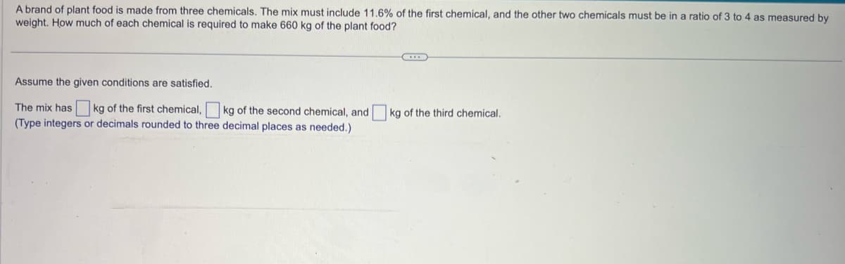 A brand of plant food is made from three chemicals. The mix must include 11.6% of the first chemical, and the other two chemicals must be in a ratio of 3 to 4 as measured by weight. How much of each chemical is required to make 660 kg of the plant food?

---

Assume the given conditions are satisfied.

The mix has [ ] kg of the first chemical, [ ] kg of the second chemical, and [ ] kg of the third chemical.  
(Type integers or decimals rounded to three decimal places as needed.)