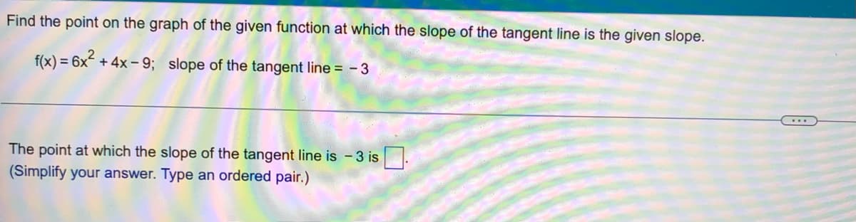 Find the point on the graph of the given function at which the slope of the tangent line is the given slope.
f(x) = 6x² + 4x-9; slope of the tangent line = - 3
The point at which the slope of the tangent line is -3 is.
(Simplify your answer. Type an ordered pair.)