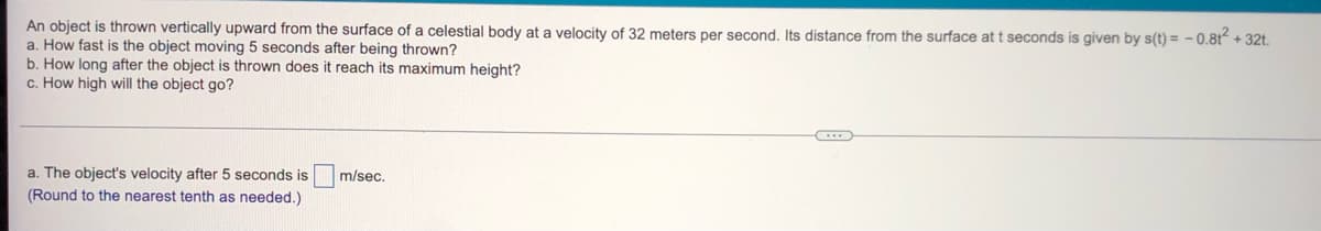 An object is thrown vertically upward from the surface of a celestial body at a velocity of 32 meters per second. Its distance from the surface at t seconds is given by s(t) = -0.8t² + 32t.
a. How fast is the object moving 5 seconds after being thrown?
b. How long after the object is thrown does it reach its maximum height?
c. How high will the object go?
m/sec.
a. The object's velocity after 5 seconds is
(Round to the nearest tenth as needed.)