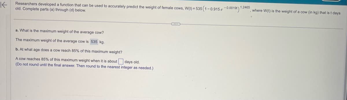 K
Researchers developed a function that can be used to accurately predict the weight of female cows, W(t) = 535 (1-0.915 e -0.0019t) 1.2465
old. Complete parts (a) through (d) below.
a. What is the maximum weight of the average cow?
The maximum weight of the average cow is 535 kg.
b. At what age does a cow reach 85% of this maximum weight?
A cow reaches 85% of this maximum weight when it is about
(Do not round until the final answer. Then round to the nearest integer as needed.)
days old.
where W(t) is the weight of a cow (in kg) that is t days