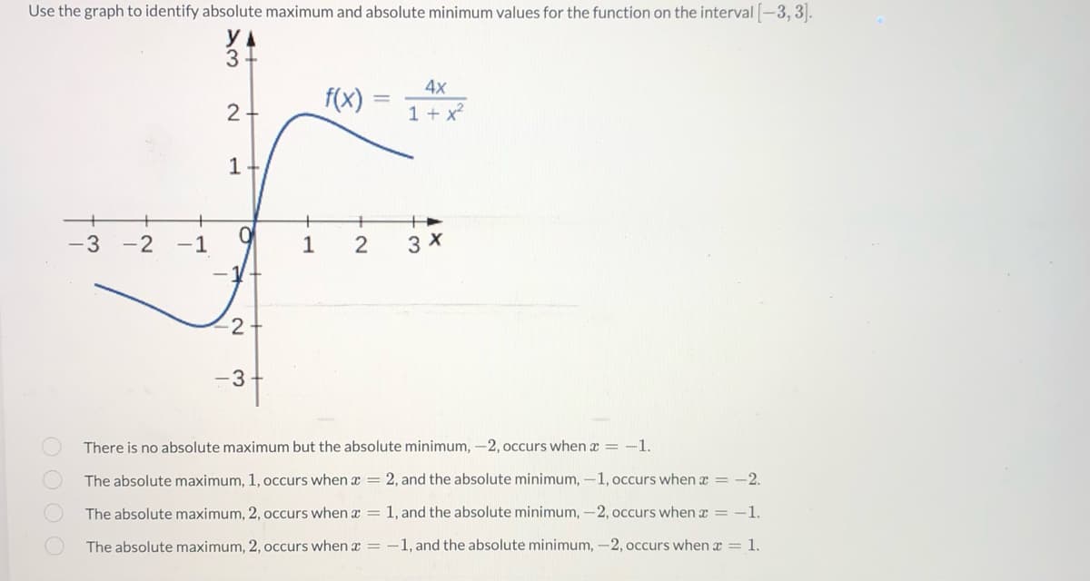 ### Determining Absolute Maximum and Minimum Values

**Problem Statement:**
Use the graph to identify the absolute maximum and absolute minimum values for the function on the interval \([-3, 3]\).

#### Function Description:
The function given is:
\[ f(x) = \frac{4x}{1 + x^2} \]

#### Graph Description:
- The graph is plotted with \( x \)-axis ranging from \(-3\) to \( 3 \).
- The \( y \)-axis ranges from \(-3\) to \( 3 \).
- The function appears to be smooth with evident local extrema.

#### Notable Points on the Graph:
- The function starts below the \( x \)-axis around \((x, y) = (-3, -1.2)\).
- It crosses the \( y \)-axis at the origin (0,0).
- The function reaches a local minimum around \((x, y) = (-1, -2)\).
- It then increases and peaks at a local maximum of approximately \( (1, 2) \).
- Finally, it lessens and levels off slightly below \( y = 1 \) as \( x \) approaches 3.

#### Options to Identify:
1. **Option A:**
   - There is no absolute maximum, but the absolute minimum, \(-2\), occurs when \( x = -1 \).
2. **Option B:**
   - The absolute maximum, \(1\), occurs when \( x = 2 \), and the absolute minimum, \(-1\), occurs when \( x = -2 \).
3. **Option C:**
   - The absolute maximum, \(2\), occurs when \( x = 1 \), and the absolute minimum, \(-2\), occurs when \( x = -1 \).
4. **Option D:**
   - The absolute maximum, \(2\), occurs when \( x = -1 \), and the absolute minimum, \(-2\), occurs when \( x = 1 \).

#### Correct Analysis:
- By observing the graph, the absolute maximum value of the function \( f(x) \) on the interval \([-3, 3]\) is indeed \(2\), which occurs at \( x = 1 \).
- The absolute minimum value of the function \( f(x) \) on the interval \([-3, 3]\)