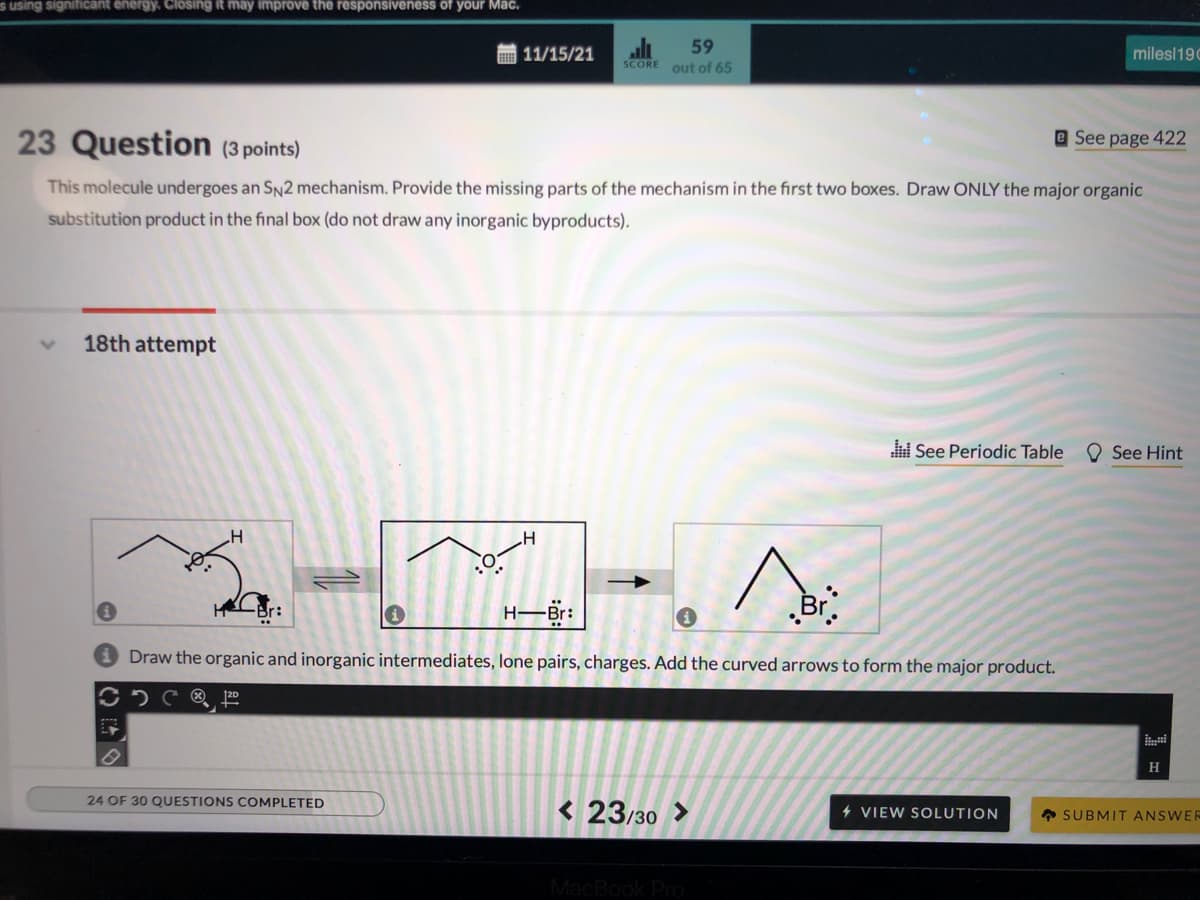 s using signiticant energy. Closing it may improve the responsiveness of your Mac.
圖11/15/21
59
milesl190
SCORE
out of 65
23 Question (3 points)
e See page 422
This molecule undergoes an SN2 mechanism. Provide the missing parts of the mechanism in the first two boxes. Draw ONLY the major organic
substitution product in the final box (do not draw any inorganic byproducts).
18th attempt
See Periodic Table
O See Hint
H-Br:
Br.
Br:
Draw the organic and inorganic intermediates, lone pairs, charges. Add the curved arrows to form the major product.
2D
H
24 OF 30 QUESTIONS COMPLETED
< 23/30 >
4 VIEW SOLUTION
A SUBMIT ANSWEF
MacBook Pro
