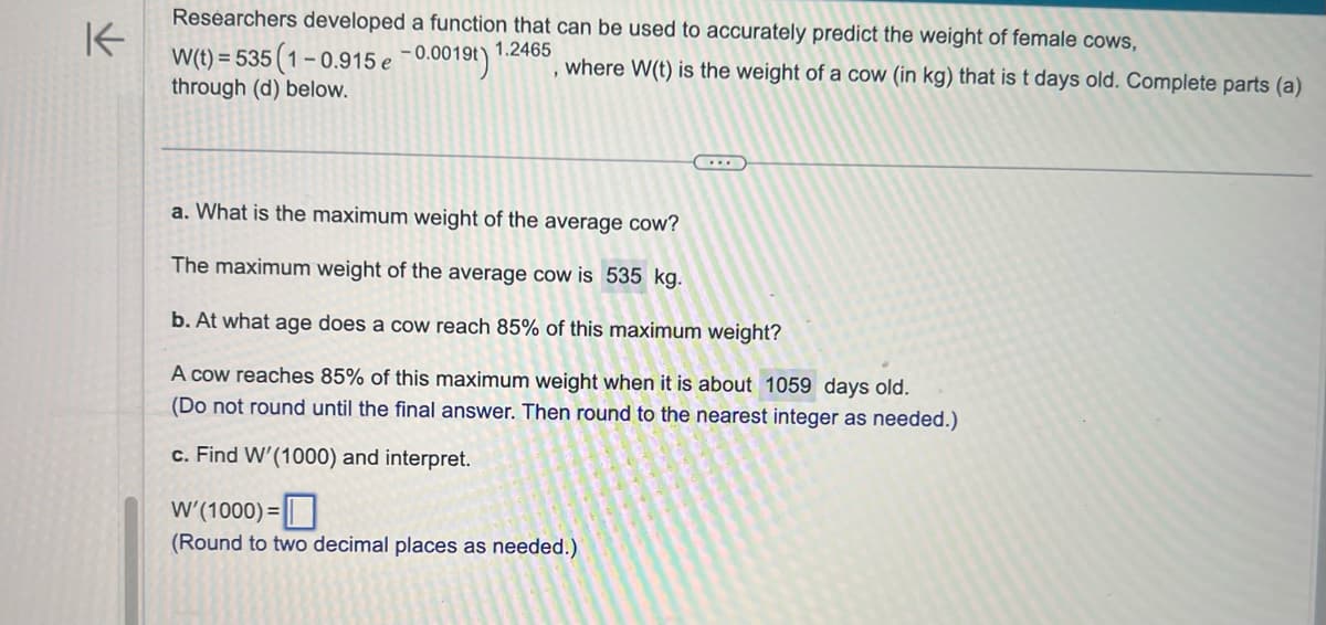 K
Researchers developed a function that can be used to accurately predict the weight of female cows,
1.2465
1-0.915 e -0.0019t) 1
W(t)=535 (1-
through (d) below.
where W(t) is the weight of a cow (in kg) that is t days old. Complete parts (a)
a. What is the maximum weight of the average cow?
The maximum weight of the average cow is 535 kg.
b. At what age does a cow reach 85% of this maximum weight?
A cow reaches 85% of this maximum weight when it is about 1059 days old.
(Do not round until the final answer. Then round to the nearest integer as needed.)
c. Find W'(1000) and interpret.
W' (1000) =
(Round to two decimal places as needed.)