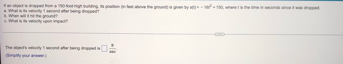 If an object is dropped from a 150-foot-high building, its position (in feet above the ground) is given by s(t)= - 16t² +150, where t is the time in seconds since it was dropped.
a. What is its velocity 1 second after being dropped?
b. When will it hit the ground?
c. What is its velocity upon impact?
ft
The object's velocity 1 second after being dropped is
sec
(Simplify your answer.)