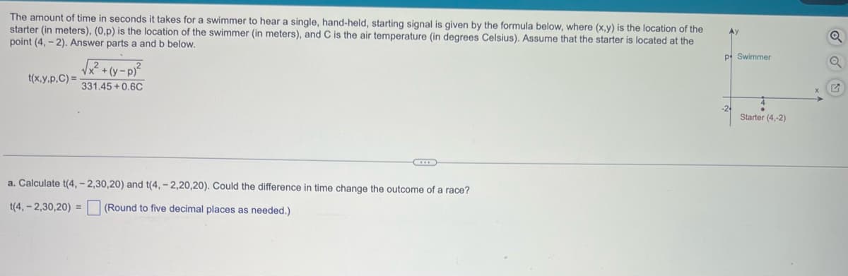 The amount of time in seconds it takes for a swimmer to hear a single, hand-held, starting signal is given by the formula below, where (x,y) is the location of the
starter (in meters), (0,p) is the location of the swimmer (in meters), and C is the air temperature (in degrees Celsius). Assume that the starter is located at the
point (4,-2). Answer parts a and b below.
t(x,y.p.C) =
√²+(y-p)²
331.45+0.6C
a. Calculate t(4, -2,30,20) and t(4, -2,20,20). Could the difference in time change the outcome of a race?
t(4, -2,30,20) = (Round to five decimal places as needed.)
Ay
p Swimmer
Starter (4,-2)
P